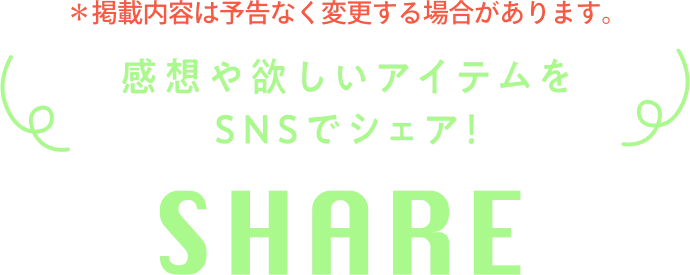※掲載内容は予告なく変更する場合があります。 感想や欲しいアイテムをSNSでシェア! SHARE
