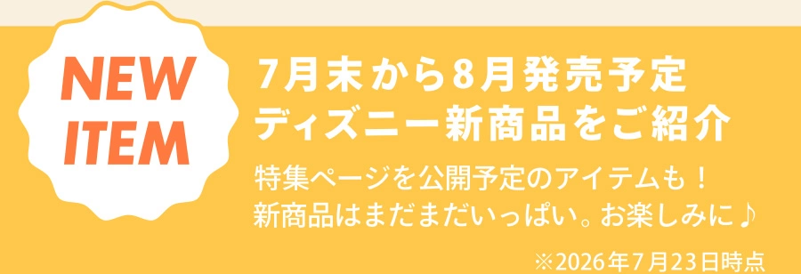 NEW ITEM 7月末から8月発売予定 ディズニー新商品をご紹介 特集ページを公開予定のアイテムも！ 新商品はまだまだいっぱい。お楽しみに♪ ※2026年7月23日時点