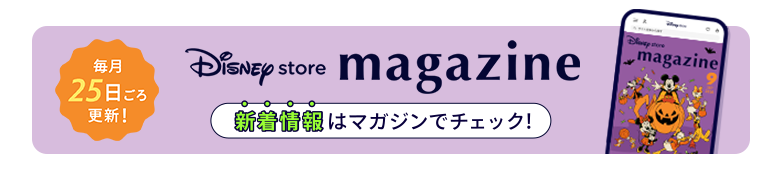 毎月25日ごろ更新！ Disney store magazine ディズニーストアの新着情報はマガジンをチェック！