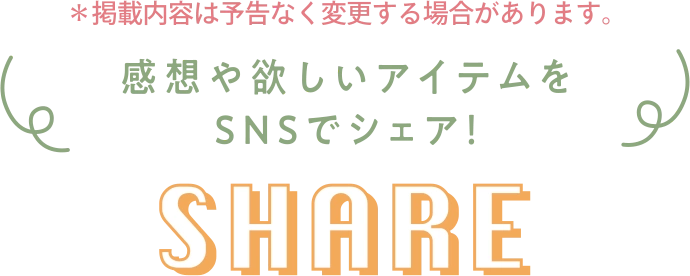 ※掲載内容は予告なく変更する場合があります。 感想や欲しいアイテムをSNSでシェア! SHARE