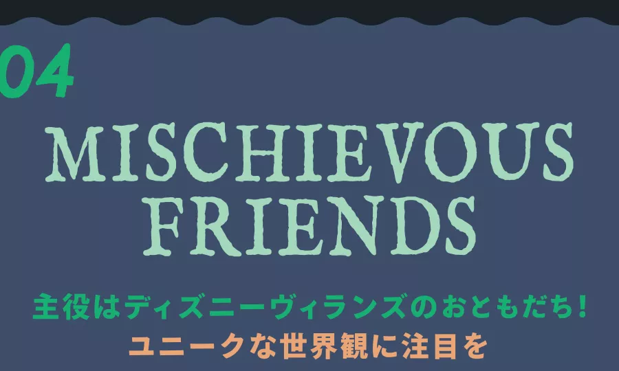 04 MISCHIEVOUS FRIENDS 主役はディズニーヴィランズのおともだち！ ユニークな世界観に注目を