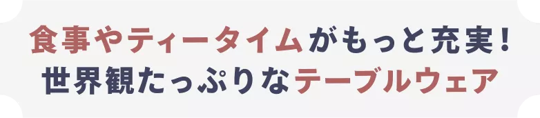 食事やティータイムがもっと充実！ 世界観たっぷりなテーブルウェア