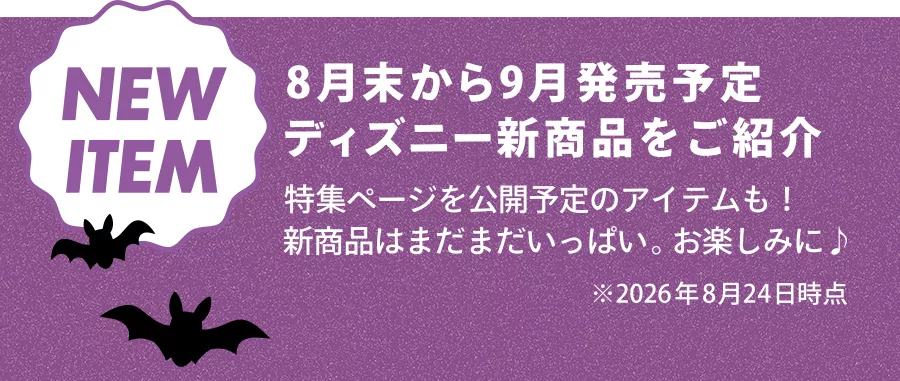 NEW ITEM 8月末から9月発売予定 ディズニー新商品をご紹介 特集ページを公開予定のアイテムも！ 新商品はまだまだいっぱい。お楽しみに♪ ※2026年8月24日時点