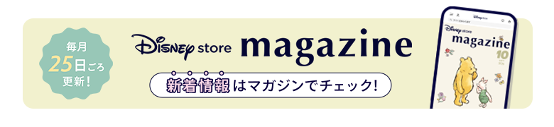 毎月25日ごろ更新！ Disney store magazine ディズニーストアの新着情報はマガジンをチェック！