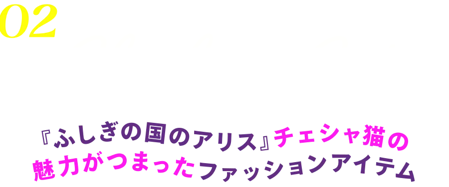 02 Cheshire Cat 『ふしぎの国のアリス』チェシャ猫の魅力がつまったファッションアイテム