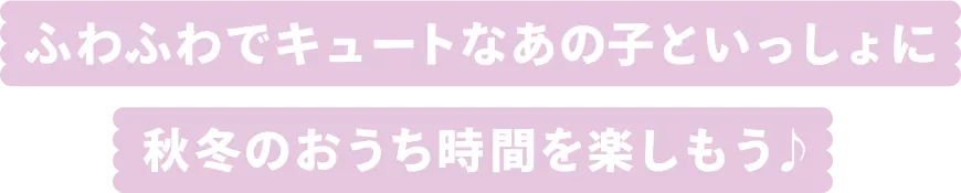 ふわふわでキュートなあの子といっしょに秋冬のおうち時間を楽しもう♪