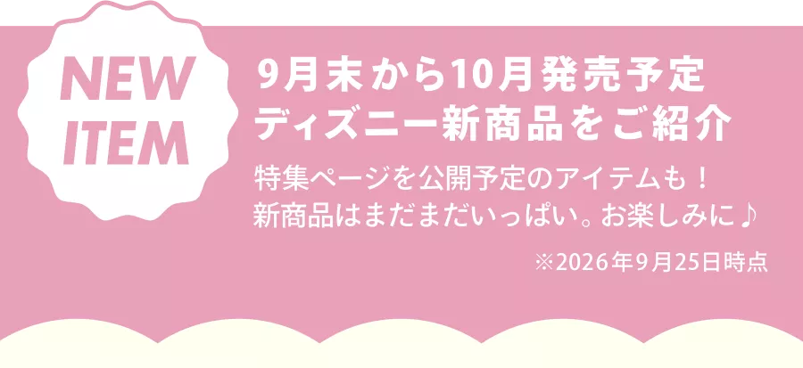 NEW ITEM 9月末から10月発売予定 ディズニー新商品をご紹介 特集ページを公開予定のアイテムも！ 新商品はまだまだいっぱい。お楽しみに♪ ※2026年9月25日時点
