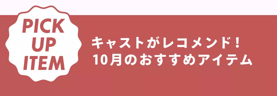 PICK UP ITEM キャストがレコメンド！ 10月のおすすめアイテム