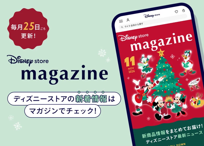 毎月25日ごろ更新！ Disney store magazine ディズニーストアの新着情報はマガジンでチェック！