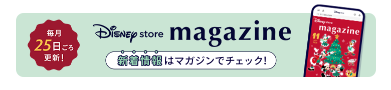 毎月25日ごろ更新！ Disney store magazine ディズニーストアの新着情報はマガジンをチェック！