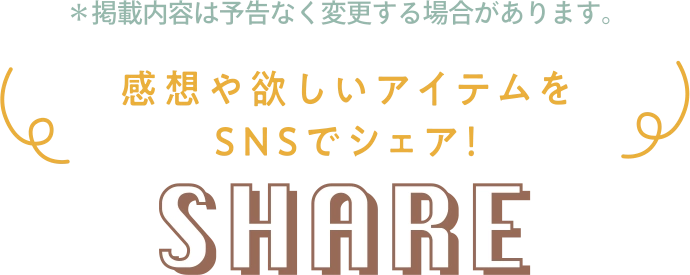 ※掲載内容は予告なく変更する場合があります。 感想や欲しいアイテムをSNSでシェア! SHARE