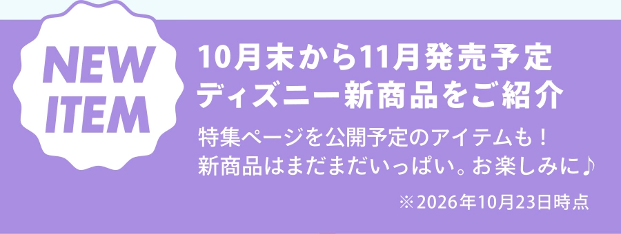 NEW ITEM 10月末から11月発売予定 ディズニー新商品をご紹介 特集ページを公開予定のアイテムも！ 新商品はまだまだいっぱい。お楽しみに♪ ※2026年10月23日時点
