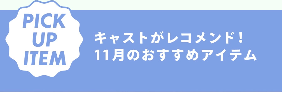PICK UP ITEM キャストがレコメンド！ 11月のおすすめアイテム