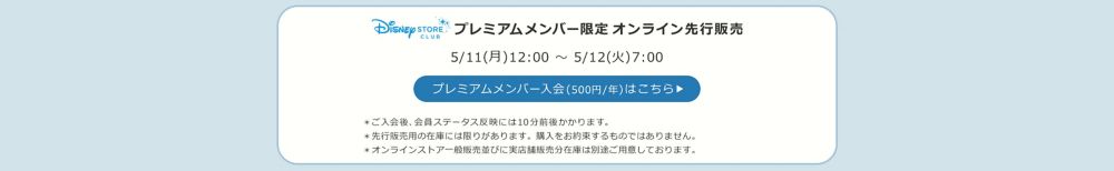 Disney STORE CLUB プレミアムメンバー限定オンラインストア先行販売 5/11(月)12:00 ～ 5/12(火)7:00 プレミアムメンバー入会(500円/年)はこちら ＊ご入会後、会員ステータス反映には10分前後かかります。 ＊先行販売用の在庫には限りがあります。購入をお約束するものではありません。 ＊オンラインストア一般販売並びに実店舗販売分在庫は別途ご用意しております。