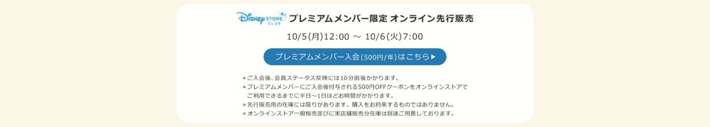 Disney STORE CLUB プレミアムメンバー限定オンラインストア先行販売 10/5(月)12:00 ～ 10/6(火)7:00 プレミアムメンバー入会(500円/年)はこちら ＊ご入会後、会員ステータス反映には10分前後かかります。 ＊プレミアムメンバーにご入会後付与される500円OFFクーポンをオンラインストアで 　ご利用できるまでに半日～1日ほどお時間がかかります。 ＊先行販売用の在庫には限りがあります。購入をお約束するものではありません。 ＊オンラインストア一般販売並びに実店舗販売分在庫は別途ご用意しております。