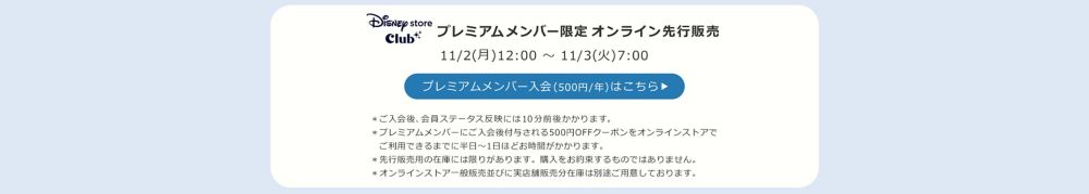 Disney store Club プレミアムメンバー限定オンラインストア先行販売 11/2(月)12:00 ～ 11/3(火)7:00 プレミアムメンバー入会(500円/年)はこちら ＊ご入会後、会員ステータス反映には10分前後かかります。 ＊プレミアムメンバーにご入会後付与される500円OFFクーポンをオンラインストアで 　ご利用できるまでに半日～1日ほどお時間がかかります。 ＊先行販売用の在庫には限りがあります。購入をお約束するものではありません。 ＊オンラインストア一般販売並びに実店舗販売分在庫は別途ご用意しております。