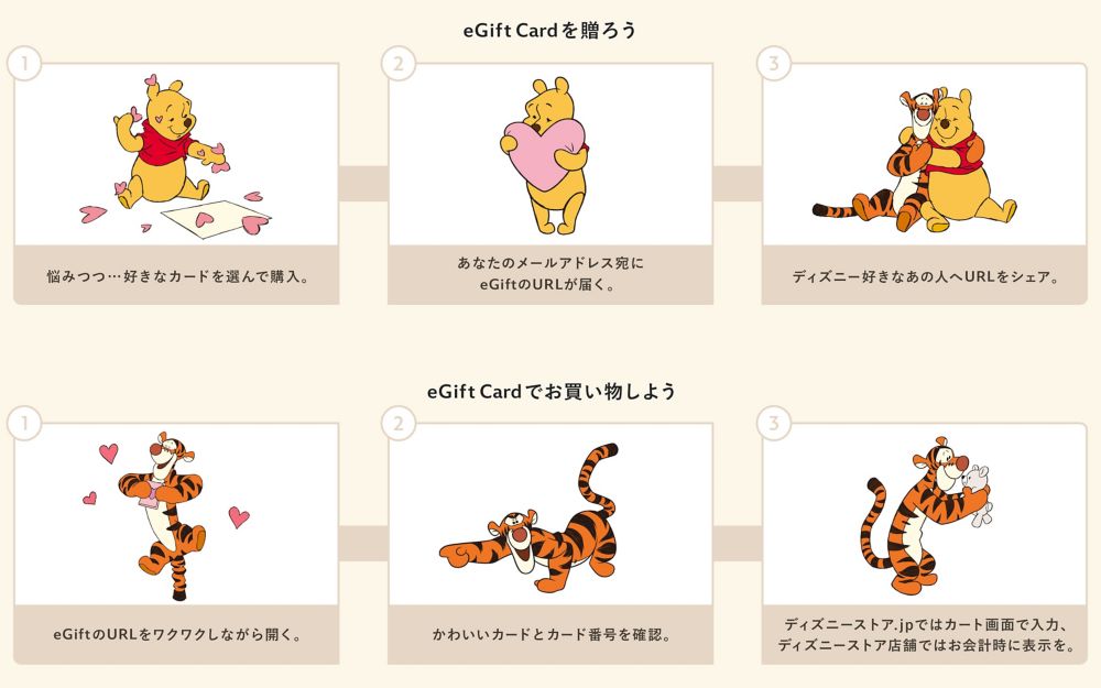 【eGift Cardを贈ろう】①悩みつつ&hellip;好きなカードを選んで購入②あなたのメールアドレス宛にeGiftのURLが届く③ディズニー好きなあの人へURLをシェア【eGiftでお買い物しよう】①eGiftのURLをワクワクしながら開く②かわいいカードとカード番号を確認③ディズニーストア.jpではカート画面で入力、ディズニーストア店舗ではお会計時に表示を。
