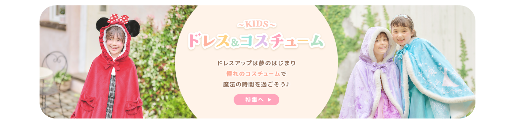 KIDS ドレス＆コスチューム ドレスアップは夢のはじまり 憧れのコスチュームで魔法の時間を過ごそう♪ 特集へ