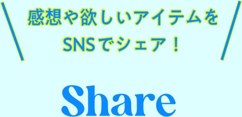 感想や欲しいアイテムをSNSでシェア！ Share