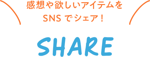 感想や欲しいアイテムをSNSでシェア！ SHARE