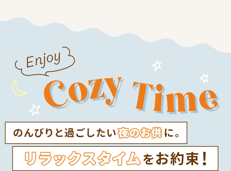 Enjoy Cozy Time のんびりと過ごしたい夜のお供に。リラックスタイムをお約束！