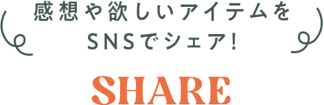 感想や欲しいアイテムをSNSでシェア! SHARE