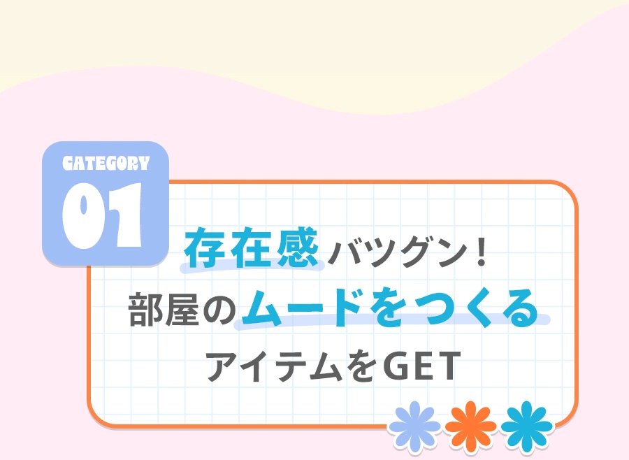 Category 01 存在感バツグン！ 部屋のムードをつくるアイテムをGET