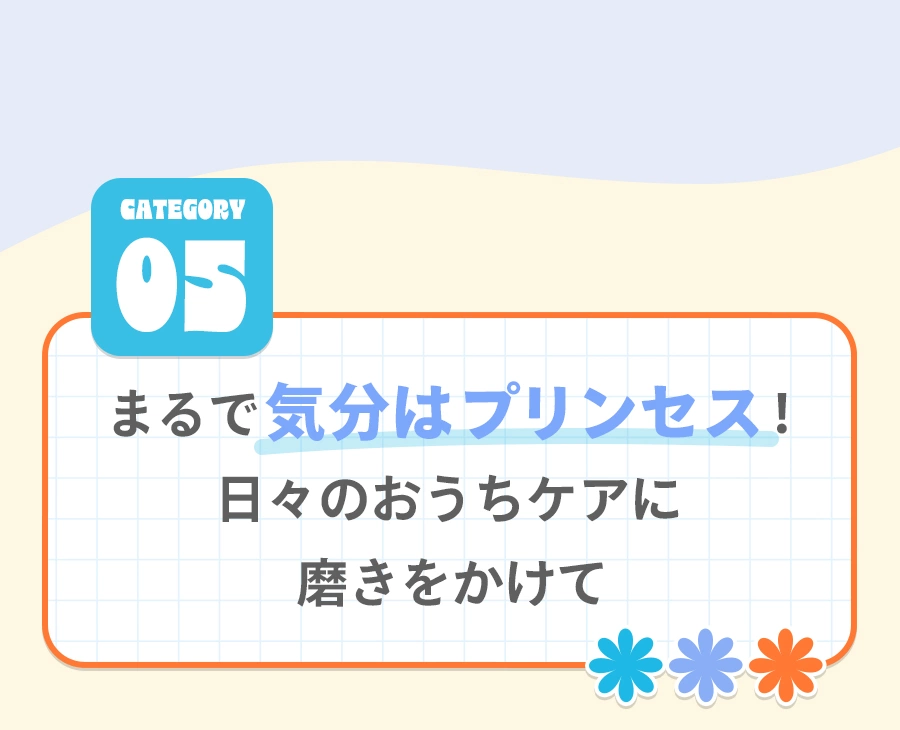 Category 05 まるで気分はプリンセス！ 日々のおうちケアに磨きをかけて