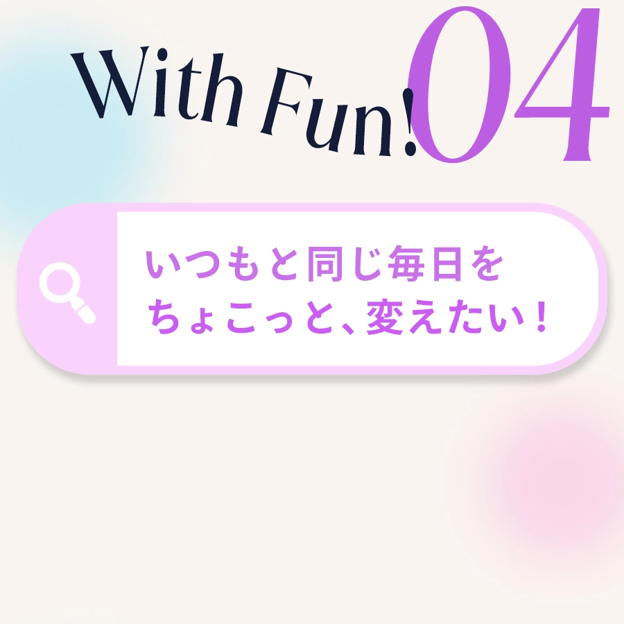 04 With Fun! いつもと同じ毎日をちょこっと変えたい！