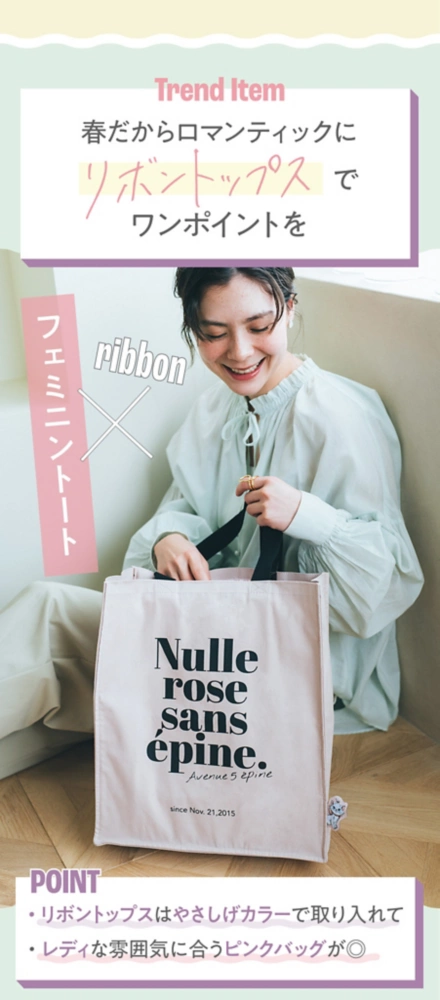 Trend Item 春だからロマンティックにリボントップスでワンポイントを ribbon×フェミニントート POINT リボントップスはやさしげカラーで取り入れて レディな雰囲気に合うピンクバッグが◎