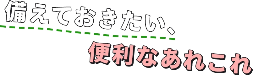 備えておきたい、便利なあれこれ