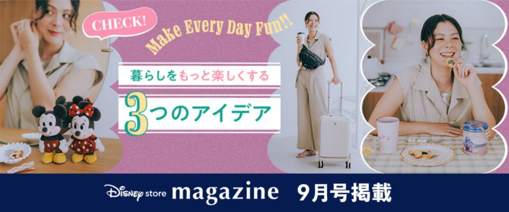 Disney store magazine 9月号掲載 Make Every Day Fun!! 暮らしをもっと楽しくする3つのアイデア Check!