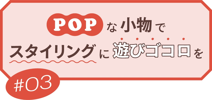 ＃03 POPな小物でスタイリングに遊びゴコロを