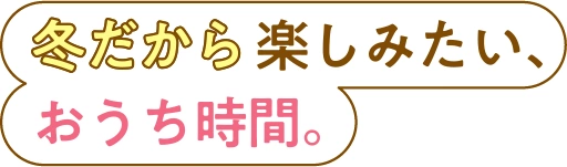 冬だから楽しみたい、おうち時間。