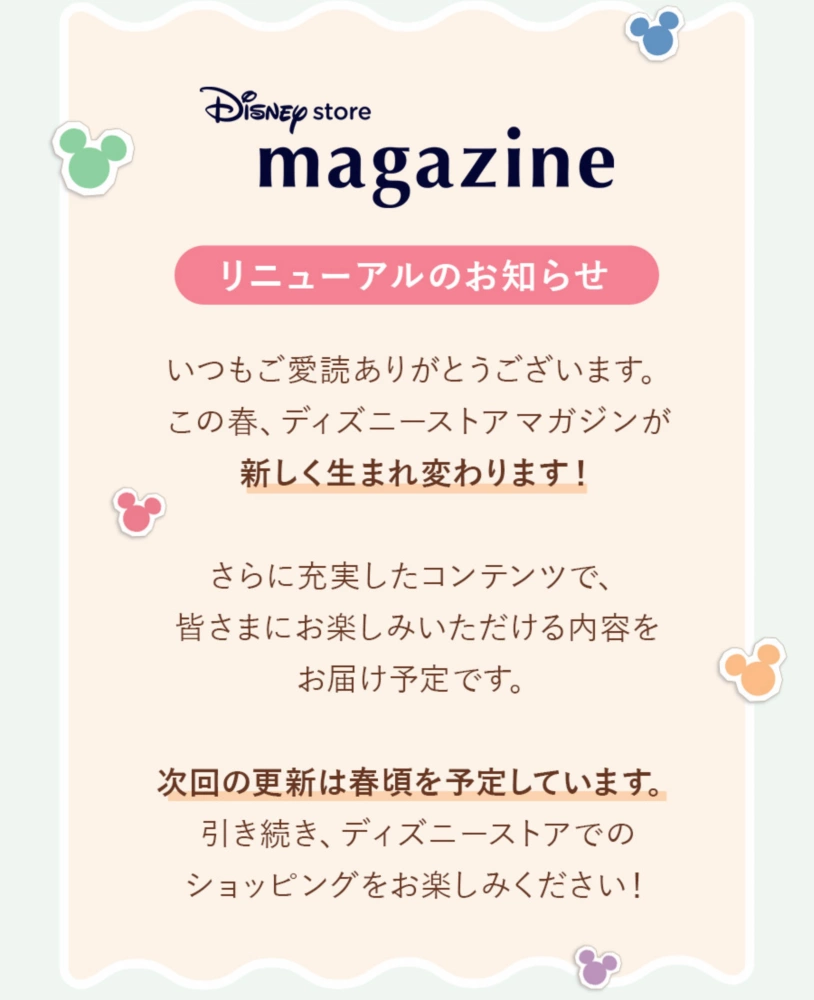 Disney store magazine リニューアルのお知らせ いつもご愛読ありがとうございます。この春、ディズニーストアマガジンが新しく生まれ変わります！ さらに充実したコンテンツで、皆さまにお楽しみいただける内容をお届け予定です。次回の更新は春頃を予定しています。引き続き、ディズニーストアでのショッピングをお楽しみください！