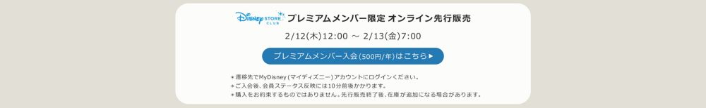 Disney STORE CLUB プレミアムメンバー限定オンラインストア先行販売 2/12(木)12:00 ～ 2/13(金)7:00 プレミアムメンバー入会(500円/年)はこちら ＊遷移先でMyDisney (マイディズニー) アカウントにログインください。＊ご入会後、会員ステータス反映には10分前後かかります。＊購入をお約束するものではありません。先行販売終了後、在庫が追加になる場合があります。
