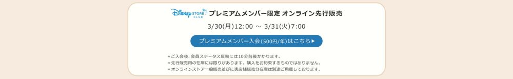 Disney STORE CLUB プレミアムメンバー限定オンラインストア先行販売 3/30(月)12:00 ～ 3/31(火)7:00 プレミアムメンバー入会(500円/年)はこちら ＊ご入会後、会員ステータス反映には10分前後かかります。 ＊先行販売用の在庫には限りがあります。購入をお約束するものではありません。 ＊オンラインストア一般販売並びに実店舗販売分在庫は別途ご用意しております。