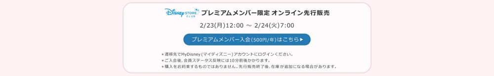 Disney STORE CLUB プレミアムメンバー限定オンラインストア先行販売 2/23(月)12:00 ～ 2/24(火)7:00 プレミアムメンバー入会(500円/年)はこちら ＊遷移先でMyDisney (マイディズニー) アカウントにログインください。＊ご入会後、会員ステータス反映には10分前後かかります。＊購入をお約束するものではありません。先行販売終了後、在庫が追加になる場合があります。