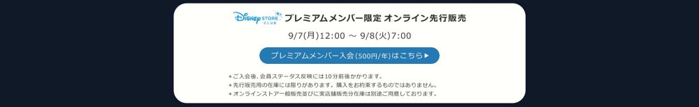 Disney STORE CLUB プレミアムメンバー限定オンラインストア先行販売 9/7(月)12:00 ～ 9/8(火)7:00 プレミアムメンバー入会(500円/年)はこちら ＊ご入会後、会員ステータス反映には10分前後かかります。 ＊先行販売用の在庫には限りがあります。購入をお約束するものではありません。 ＊オンラインストア一般販売並びに実店舗販売分在庫は別途ご用意しております。