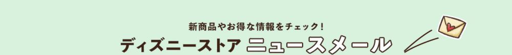 新商品やお得な情報をチェック！ ディズニーストア ニュースメール