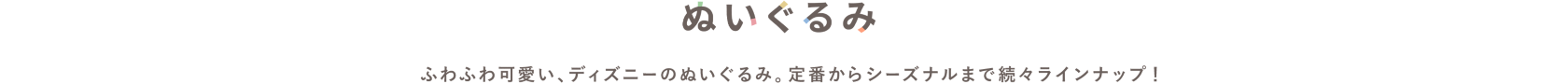 ぬいぐるみ　ふわふわ可愛い、ディズニーのぬいぐるみ。定番からシーズナルまで続々ラインナップ！