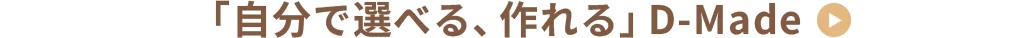 「自分で選べる、作れる」D-Made　