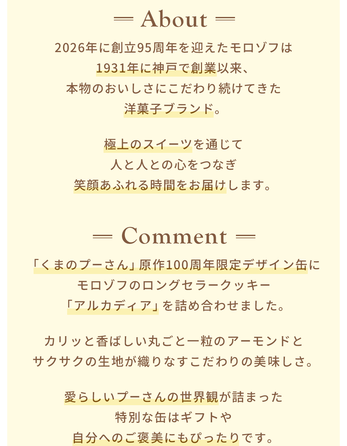 About 2026年に創立95周年を迎えたモロゾフは1931年に神戸で創業以来、本物のおいしさにこだわり続けてきた洋菓子ブランド。極上のスイーツを通じて人と人との心をつなぎ笑顔あふれる時間をお届けします。 Comment 「くまのプーさん」原作100周年限定デザイン缶にモロゾフのロングセラークッキー「アルカディア」を詰め合わせました。カリッと香ばしい丸ごと一粒のアーモンドとサクサクの生地が織りなすこだわりの美味しさ。愛らしいプーさんの世界観が詰まった特別な缶はギフトや自分へのご褒美にもぴったりです。