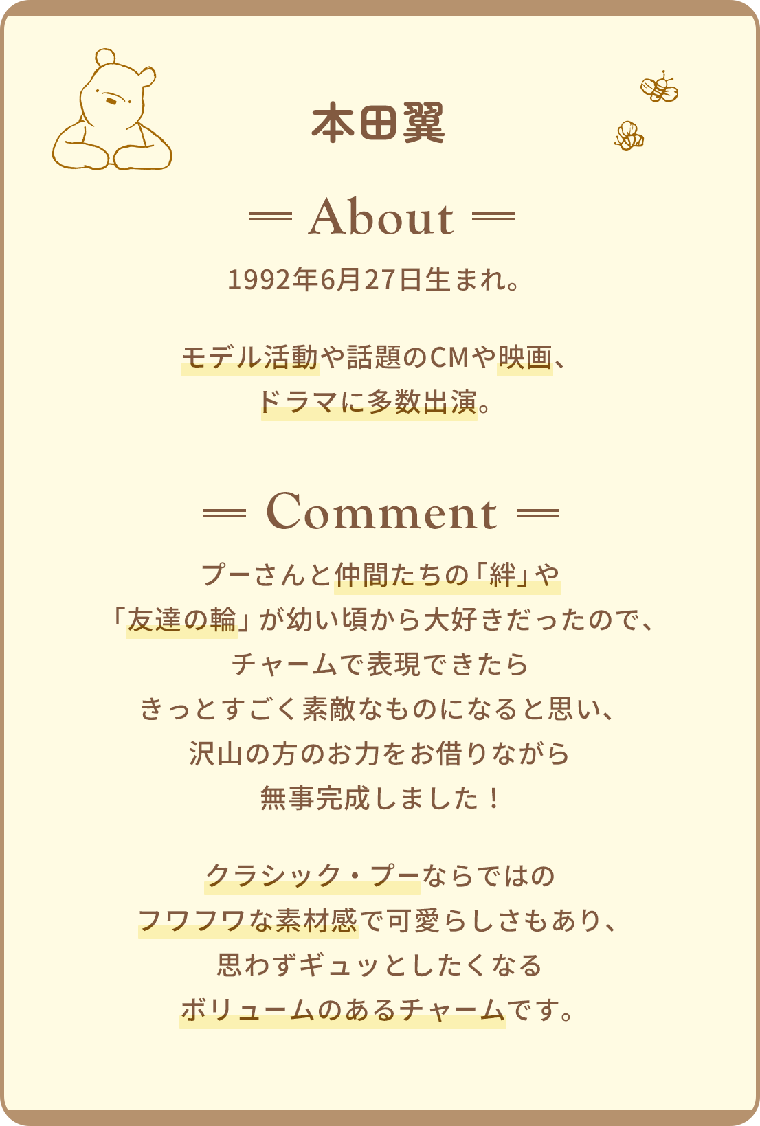 本田翼 About 1992年6月27日生まれ。モデル活動や話題のCMや映画、ドラマに多数出演。 Comment プーさんと仲間たちの「絆」や「友達の輪」が幼い頃から大好きだったので、チャームで表現できたらきっとすごく素敵なものになると思い、沢山の方のお力をお借りながら無事完成しました！クラシック・プーならではのフワフワな素材感で可愛らしさもあり、思わずギュッとしたくなるボリュームのあるチャームです。