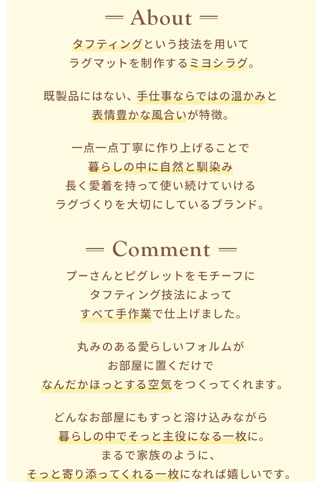 About タフティングという技法を用いて​ラグマットを制作するミヨシラグ。​既製品にはない、手仕事ならではの温かみと​表情豊かな風合いが特徴。​一点一点丁寧に作り上げることで​暮らしの中に自然と馴染み​長く愛着を持って使い続けていける​ラグづくりを大切にしているブランド。​ Comment プーさんとピグレットをモチーフに​タフティング技法によってすべて手作業で仕上げました。​丸みのある愛らしいフォルムが​お部屋に置くだけで​なんだかほっとする空気をつくってくれます。​どんなお部屋にもすっと溶け込みながら​暮らしの中でそっと主役になる一枚に。まるで家族のように、そっと寄り添ってくれる一枚になれば嬉しいです。​