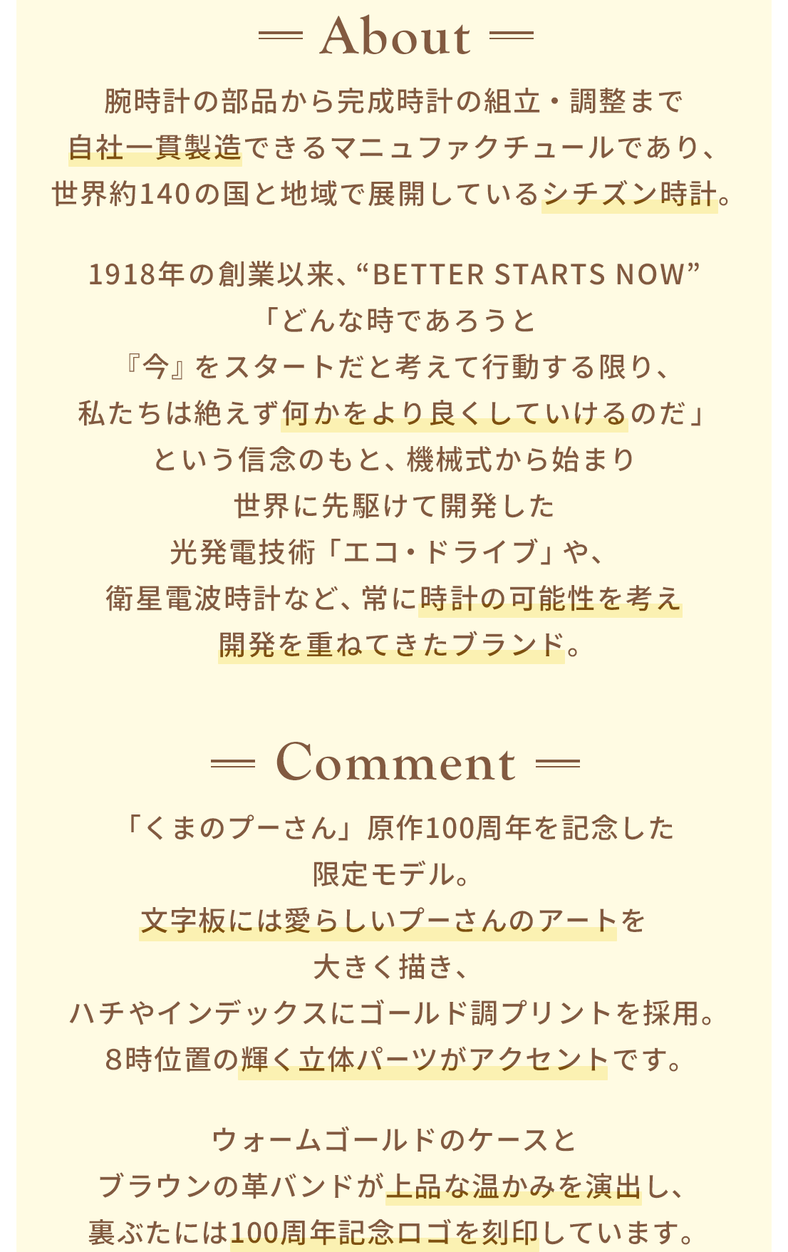 About 腕時計の部品から完成時計の組立・調整まで自社一貫製造できるマニュファクチュールであり、世界約140の国と地域で展開しているシチズン時計。1918年の創業以来、“BETTER STARTS NOW”「どんな時であろうと『今』をスタートだと考えて行動する限り、私たちは絶えず何かをより良くしていけるのだ」という信念のもと、機械式から始まり世界に先駆けて開発した光発電技術「エコ・ドライブ」や、衛星電波時計など、常に時計の可能性を考え開発を重ねてきたブランド。 Comment 「くまのプーさん」原作100周年を記念した限定モデル。文字板には愛らしいプーさんのアートを大きく描き、ハチやインデックスにゴールド調プリントを採用。８時位置の輝く立体パーツがアクセントです。ウォームゴールドのケースとブラウンの革バンドが上品な温かみを演出し、裏ぶたには100周年記念ロゴを刻印しています。