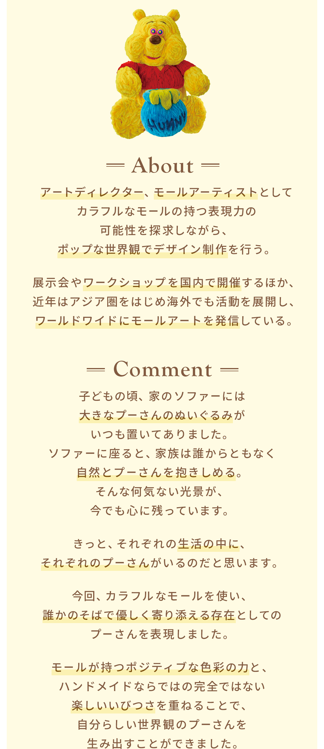 About アートディレクター、モールアーティストとしてカラフルなモールの持つ表現力の可能性を探求しながら、ポップな世界観でデザイン制作を行う。展示会やワークショップを国内で開催するほか、近年はアジア圏をはじめ海外でも活動を展開し、ワールドワイドにモールアートを発信している。 Comment 子どもの頃、家のソファーには大きなプーさんのぬいぐるみがいつも置いてありました。ソファーに座ると、家族は誰からともなく自然とプーさんを抱きしめる。そんな何気ない光景が、今でも心に残っています。きっと、それぞれの生活の中に、それぞれのプーさんがいるのだと思います。今回、カラフルなモールを使い、誰かのそばで優しく寄り添える存在としてのプーさんを表現しました。モールが持つポジティブな色彩の力と、ハンドメイドならではの完全ではない楽しいいびつさを重ねることで、自分らしい世界観のプーさんを 生み出すことができました。