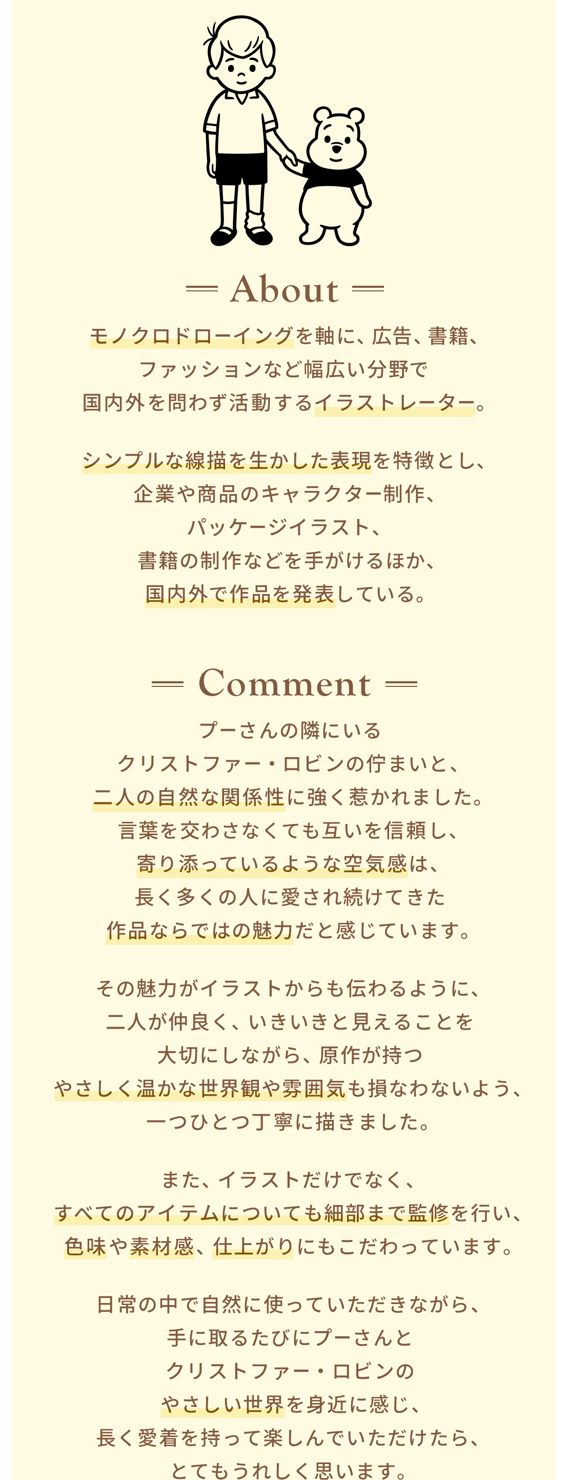 About モノクロドローイングを軸に、広告、書籍、ファッションなど幅広い分野で  国内外を問わず活動するイラストレーター。シンプルな線描を生かした表現を特徴とし、企業や商品のキャラクター制作、パッケージイラスト、書籍の制作などを手がけるほか、国内外で作品を発表している。 Comment プーさんの隣にいるクリストファー・ロビンの佇まいと、二人の自然な関係性に強く惹かれました。言葉を交わさなくても互いを信頼し、寄り添っているような空気感は、長く多くの人に愛され続けてきた作品ならではの魅力だと感じています。その魅力がイラストからも伝わるように、二人が仲良く、いきいきと見えることを大切にしながら、原作が持つやさしく温かな世界観や雰囲気も損なわないよう、一つひとつ丁寧に描きました。また、イラストだけでなく、すべてのアイテムについても細部まで監修を行い、色味や素材感、仕上がりにもこだわっています。日常の中で自然に使っていただきながら、手に取るたびにプーさんとクリストファー・ロビンのやさしい世界を身近に感じ、長く愛着を持って楽しんでいただけたら、とてもうれしく思います。