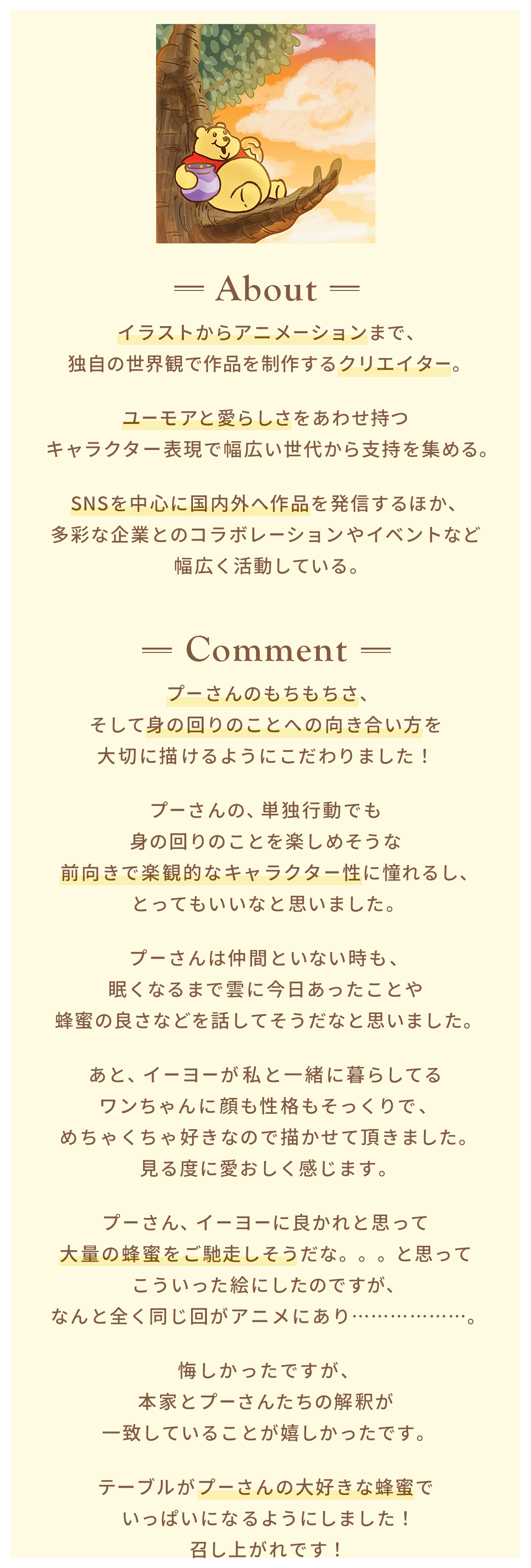About イラストからアニメーションまで、独自の世界観で作品を制作するクリエイター。ユーモアと愛らしさをあわせ持つキャラクター表現で幅広い世代から支持を集める。SNSを中心に国内外へ作品を発信するほか、多彩な企業とのコラボレーションやイベントなど幅広く活動している。 Comment プーさんのもちもちさ、そして身の回りのことへの向き合い方を大切に描けるようにこだわりました！​プーさんの、単独行動でも身の回りのことを楽しめそうな前向きで楽観的なキャラクター性に憧れるし、とってもいいなと思いました。​プーさんは仲間といない時も、眠くなるまで雲に今日あったことや蜂蜜の良さなどを話してそうだなと思いました。あと、イーヨーが私と一緒に暮らしてるワンちゃんに顔も性格もそっくりで、めちゃくちゃ好きなので描かせて頂きました。見る度に愛おしく感じます。プーさん、イーヨーに良かれと思って大量の蜂蜜をご馳走しそうだな。。。と思ってこういった絵にしたのですが、なんと全く同じ回がアニメにあり………………。悔しかったですが、本家とプーさんたちの解釈が一致していることが嬉しかったです。テーブルがプーさんの大好きな蜂蜜でいっぱいになるようにしました！召し上がれです！