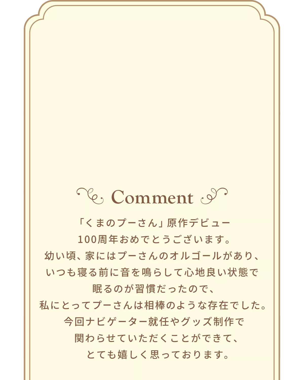 Comment 「くまのプーさん」原作デビュー100周年おめでとうございます。幼い頃、家にはプーさんのオルゴールがあり、いつも寝る前に音を鳴らして心地良い状態で眠るのが習慣だったので、私にとってプーさんは相棒のような存在でした。今回ナビゲーター就任やグッズ制作で関わらせていただくことができて、とても嬉しく思っております。